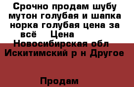 Срочно продам шубу мутон голубая и шапка норка голубая цена за всё! › Цена ­ 4 000 - Новосибирская обл., Искитимский р-н Другое » Продам   